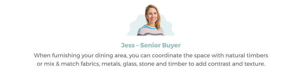 Image of Jess our Private Label Buyer Headshot with accompanying Quote 'When furnishing your dining area, you can coordinate the space with natural timbers or mix & match materials'.