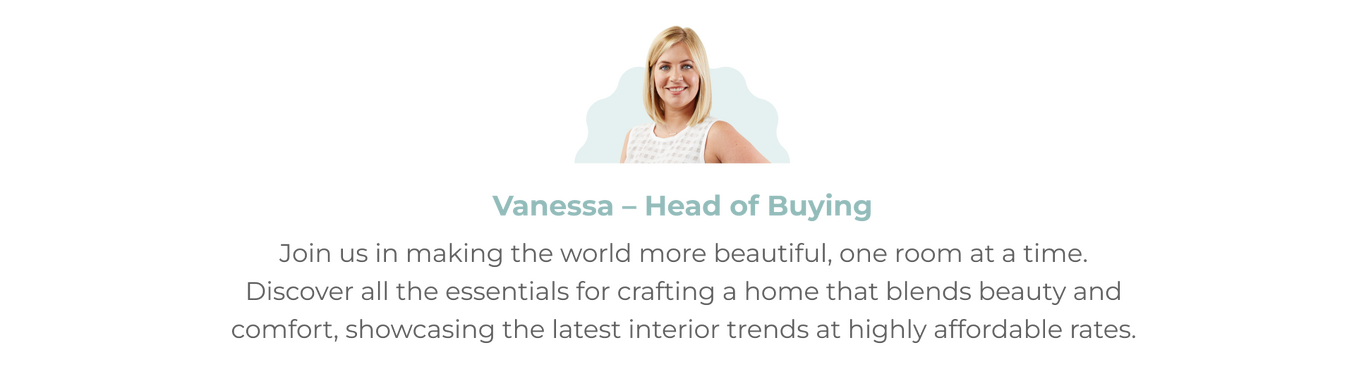 Image of Vanessa our Head of Buying Headshot with accompanying quote 'Join us in making the world more beautiful, one room at a time. Discover all the essentials for crafting a home.'